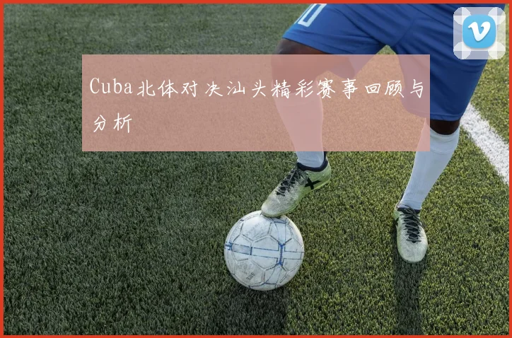 Cuba北体对决汕头精彩赛事回顾与分析