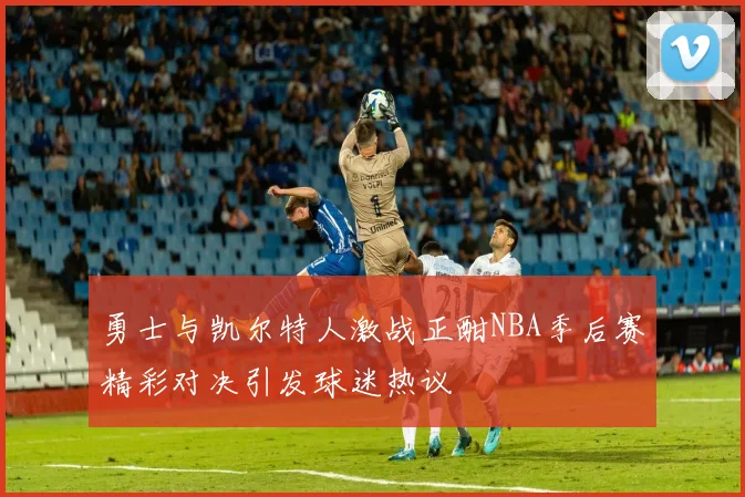 勇士与凯尔特人激战正酣NBA季后赛精彩对决引发球迷热议