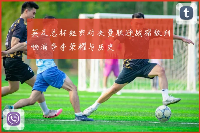 英足总杯经典对决曼联迎战宿敌利物浦争夺荣耀与历史