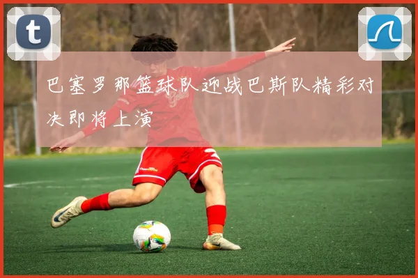巴塞罗那篮球队迎战巴斯队精彩对决即将上演