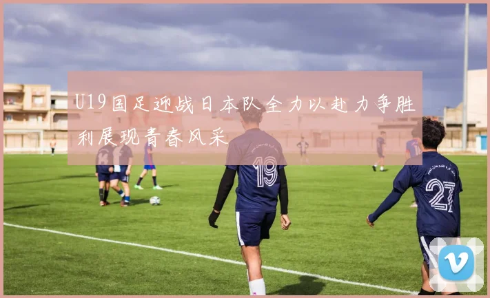 U19国足迎战日本队全力以赴力争胜利展现青春风采