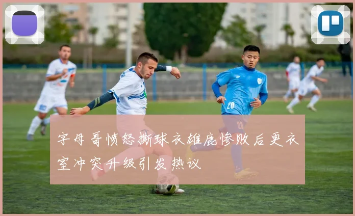 字母哥愤怒撕球衣雄鹿惨败后更衣室冲突升级引发热议
