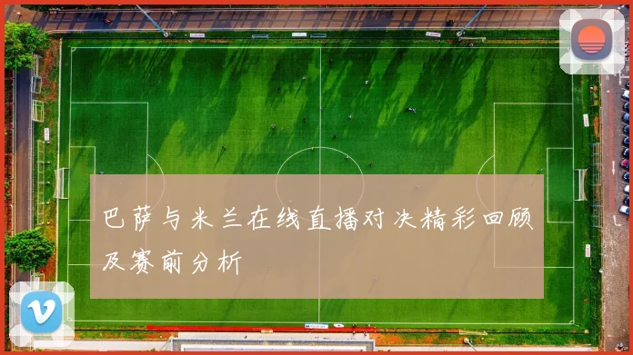 巴萨与米兰在线直播对决精彩回顾及赛前分析