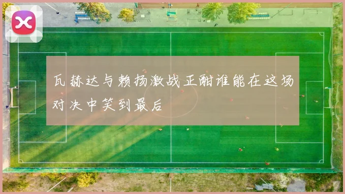 瓦赫达与赖扬激战正酣谁能在这场对决中笑到最后
