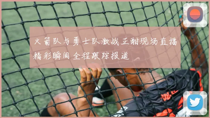 火箭队与勇士队激战正酣现场直播精彩瞬间全程跟踪报道