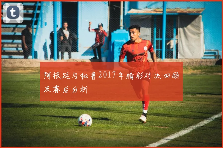 阿根廷与秘鲁2017年精彩对决回顾及赛后分析