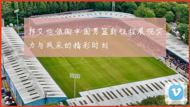 郭艾伦领衔中国男篮新征程展现实力与风采的精彩时刻