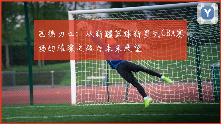 西热力江：从新疆篮球新星到CBA赛场的璀璨之路与未来展望