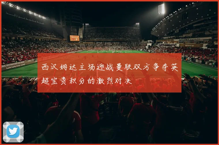 西汉姆达主场迎战曼联双方争夺英超宝贵积分的激烈对决