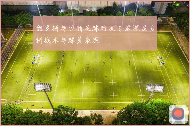 俄罗斯与沙特足球对决专家深度分析战术与球员表现
