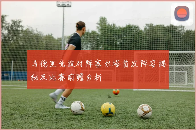 马德里竞技对阵塞尔塔首发阵容揭秘及比赛前瞻分析