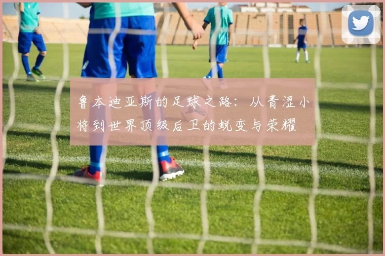 鲁本迪亚斯的足球之路：从青涩小将到世界顶级后卫的蜕变与荣耀