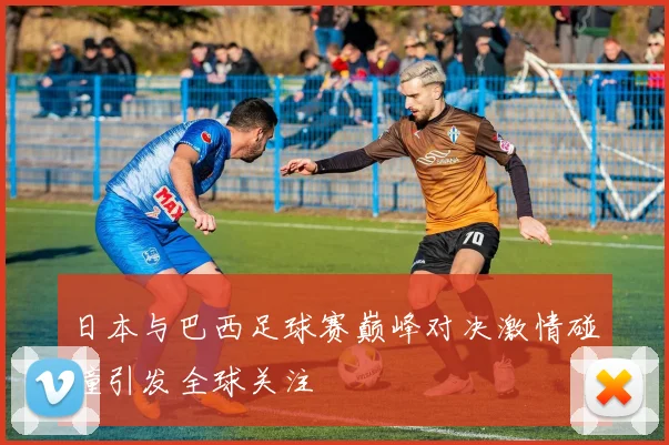 日本与巴西足球赛巅峰对决激情碰撞引发全球关注
