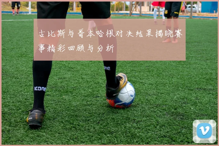 古比斯与哥本哈根对决结果揭晓赛事精彩回顾与分析