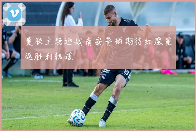 曼联主场迎战南安普顿期待红魔重返胜利轨道