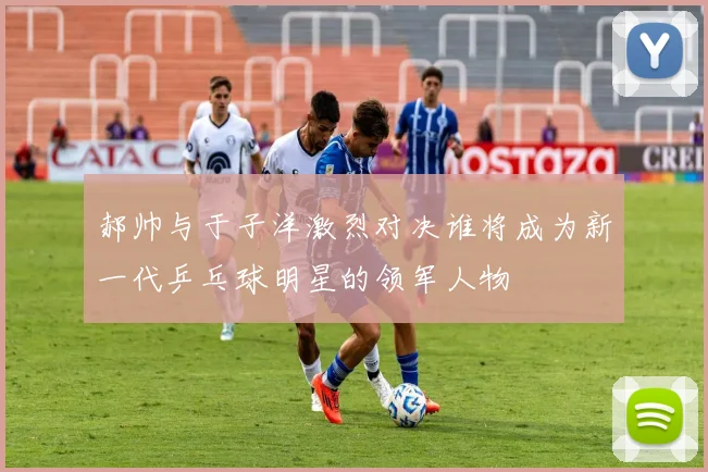 郝帅与于子洋激烈对决谁将成为新一代乒乓球明星的领军人物