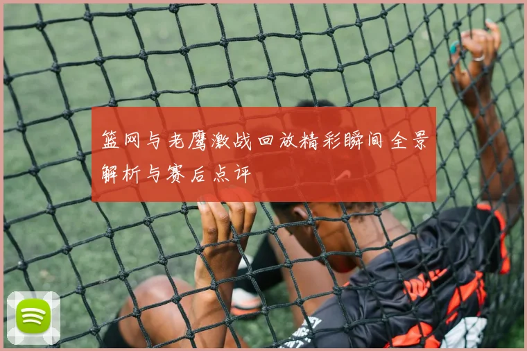 篮网与老鹰激战回放精彩瞬间全景解析与赛后点评