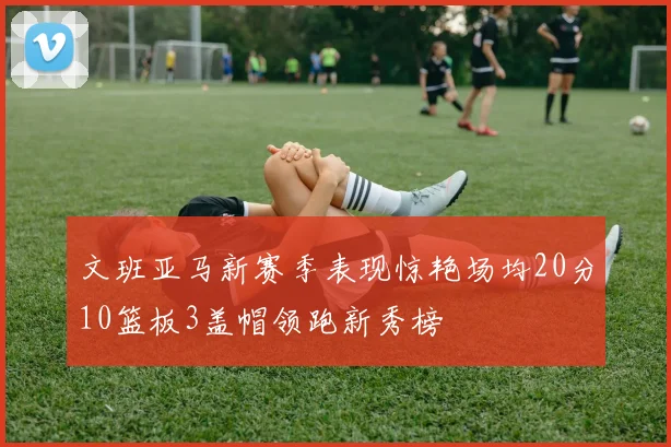 文班亚马新赛季表现惊艳场均20分10篮板3盖帽领跑新秀榜