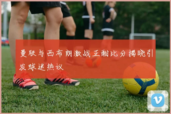 曼联与西布朗激战正酣比分揭晓引发球迷热议